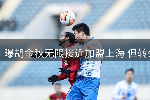 曝胡金秋无限接近加盟上海 但转会事宜被有关方面叫停
