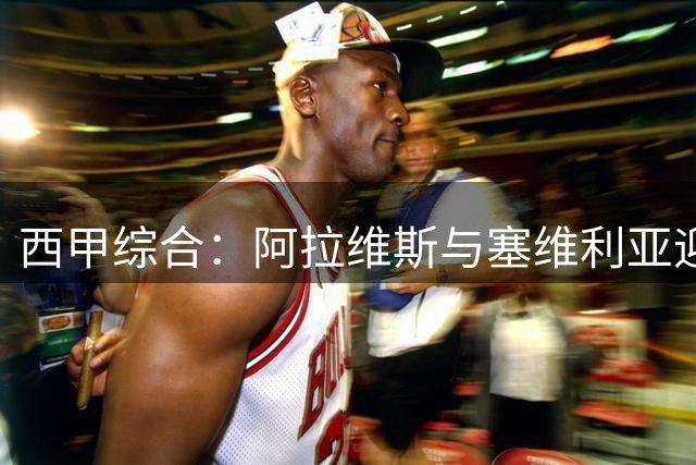 西甲综合：阿拉维斯与塞维利亚迎新赛季“开门红”