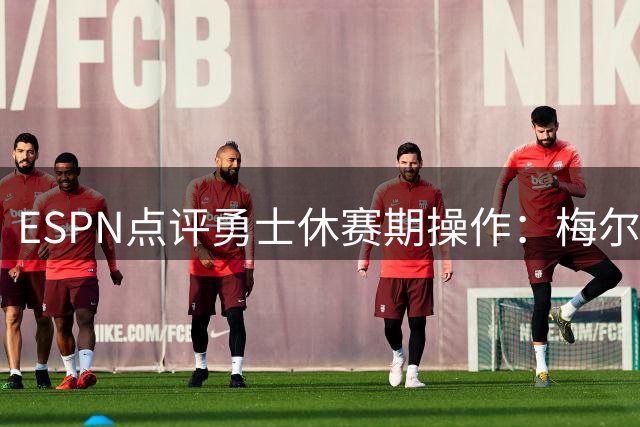 ESPN点评勇士休赛期操作：梅尔顿获评最优 追梦合同仅得C